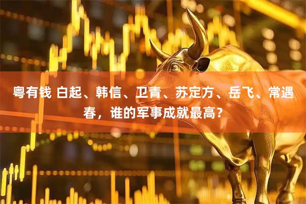 粤有钱 白起、韩信、卫青、苏定方、岳飞、常遇春，谁的军事成就最高？