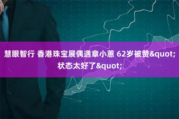 慧眼智行 香港珠宝展偶遇章小蕙 62岁被赞"状态太好了"