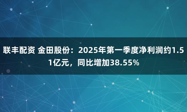 联丰配资 金田股份：2025年第一季度净利润约1.51亿元，同比增加38.55%