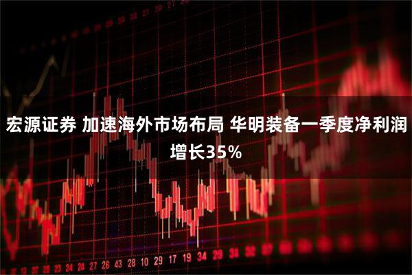 宏源证券 加速海外市场布局 华明装备一季度净利润增长35%