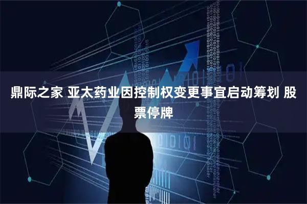 鼎际之家 亚太药业因控制权变更事宜启动筹划 股票停牌