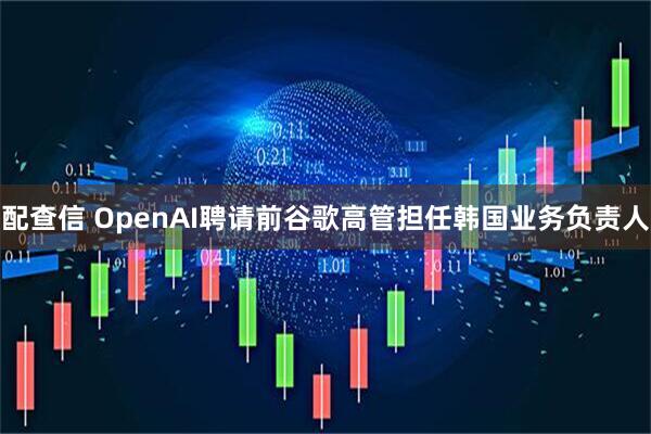 配查信 OpenAI聘请前谷歌高管担任韩国业务负责人