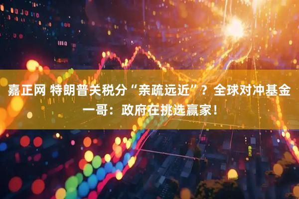 嘉正网 特朗普关税分“亲疏远近”？全球对冲基金一哥：政府在挑选赢家！