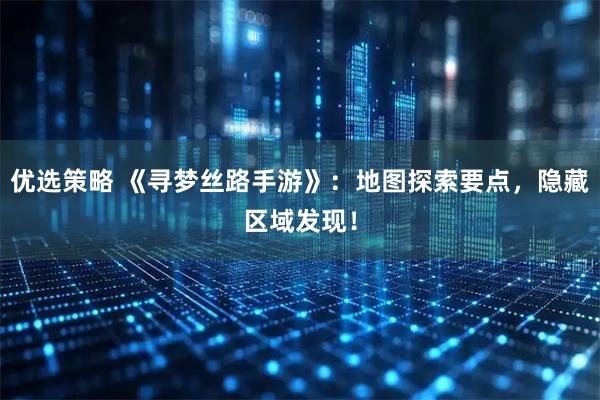 优选策略 《寻梦丝路手游》：地图探索要点，隐藏区域发现！