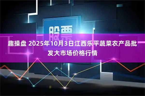 趣操盘 2025年10月3日江西乐平蔬菜农产品批发大市场价格行情