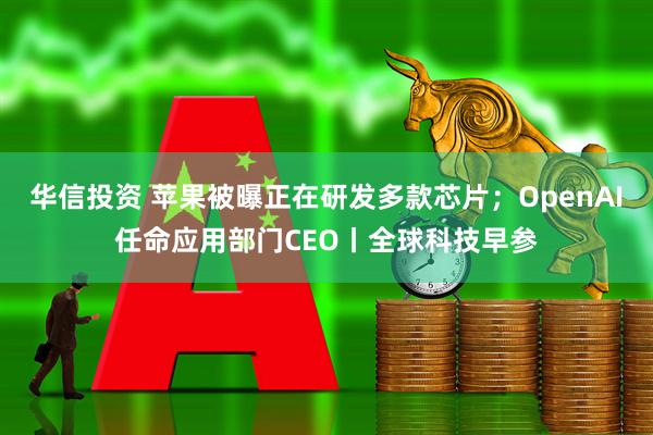 华信投资 苹果被曝正在研发多款芯片；OpenAI任命应用部门CEO丨全球科技早参