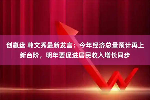 创赢盘 韩文秀最新发言：今年经济总量预计再上新台阶，明年要促进居民收入增长同步
