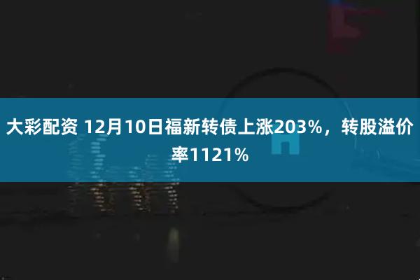 大彩配资 12月10日福新转债上涨203%，转股溢价率1121%