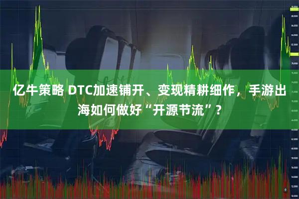 亿牛策略 DTC加速铺开、变现精耕细作，手游出海如何做好“开源节流”？