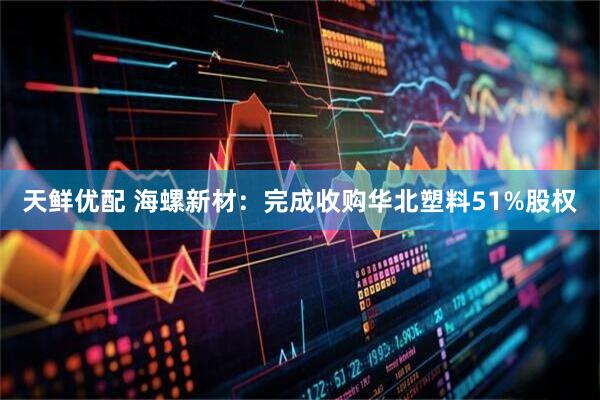 天鲜优配 海螺新材：完成收购华北塑料51%股权