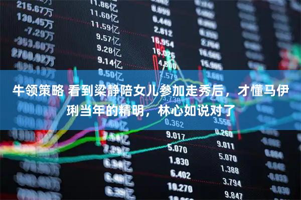 牛领策略 看到梁静陪女儿参加走秀后，才懂马伊琍当年的精明，林心如说对了