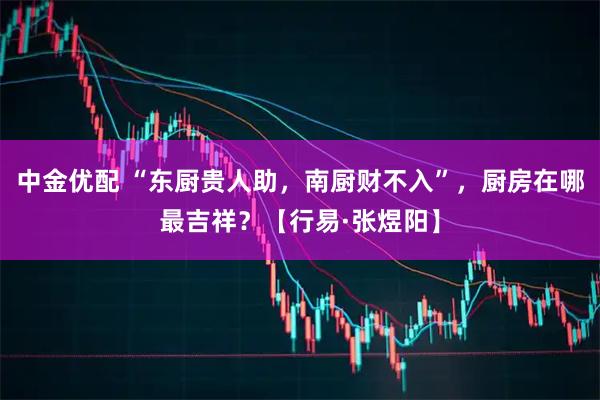 中金优配 “东厨贵人助，南厨财不入”，厨房在哪最吉祥？【行易·张煜阳】